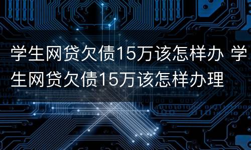 学生网贷欠债15万该怎样办 学生网贷欠债15万该怎样办理