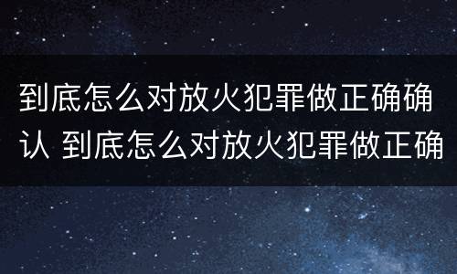 到底怎么对放火犯罪做正确确认 到底怎么对放火犯罪做正确确认的事情
