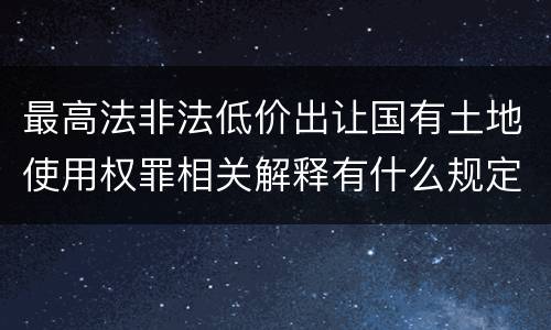 最高法非法低价出让国有土地使用权罪相关解释有什么规定