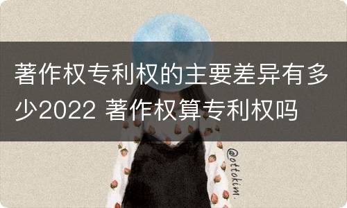 著作权专利权的主要差异有多少2022 著作权算专利权吗