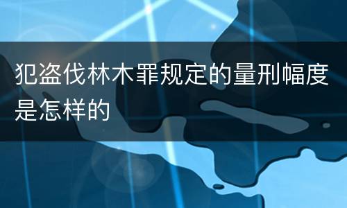 犯盗伐林木罪规定的量刑幅度是怎样的