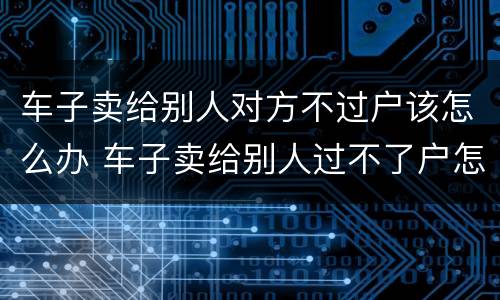 车子卖给别人对方不过户该怎么办 车子卖给别人过不了户怎么办?