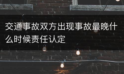 交通事故双方出现事故最晚什么时候责任认定