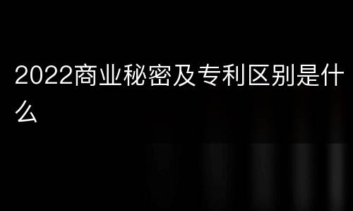 2022商业秘密及专利区别是什么