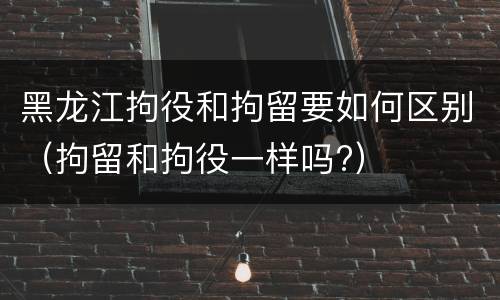 黑龙江拘役和拘留要如何区别（拘留和拘役一样吗?）