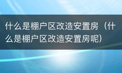 什么是棚户区改造安置房（什么是棚户区改造安置房呢）