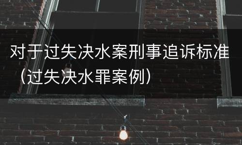 对于过失决水案刑事追诉标准（过失决水罪案例）