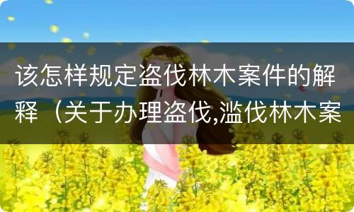 该怎样规定盗伐林木案件的解释（关于办理盗伐,滥伐林木案件应用法律的几个问题的解释）