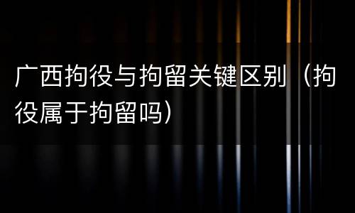 广西拘役与拘留关键区别（拘役属于拘留吗）