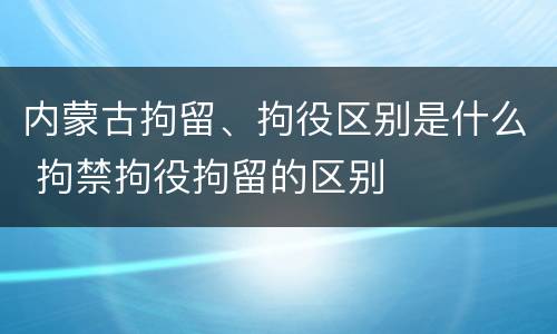 内蒙古拘留、拘役区别是什么 拘禁拘役拘留的区别