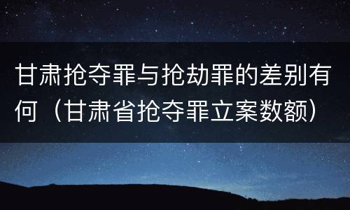 甘肃抢夺罪与抢劫罪的差别有何（甘肃省抢夺罪立案数额）