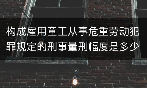 构成雇用童工从事危重劳动犯罪规定的刑事量刑幅度是多少