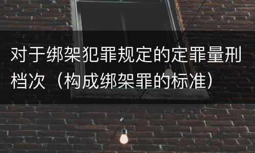 对于绑架犯罪规定的定罪量刑档次（构成绑架罪的标准）