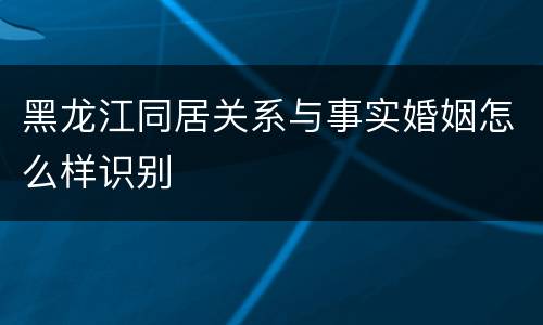 黑龙江同居关系与事实婚姻怎么样识别