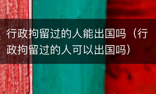 行政拘留过的人能出国吗（行政拘留过的人可以出国吗）