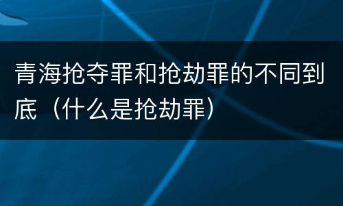 青海抢夺罪和抢劫罪的不同到底（什么是抢劫罪）