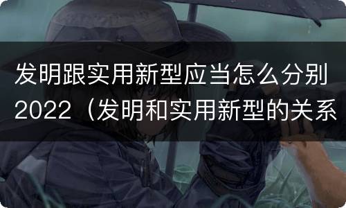 发明跟实用新型应当怎么分别2022（发明和实用新型的关系）