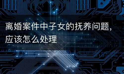 离婚案件中子女的抚养问题，应该怎么处理