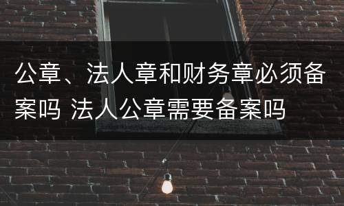 公章、法人章和财务章必须备案吗 法人公章需要备案吗