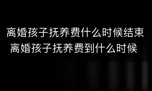 离婚孩子抚养费什么时候结束 离婚孩子抚养费到什么时候