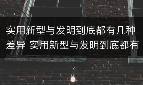 实用新型与发明到底都有几种差异 实用新型与发明到底都有几种差异的方法