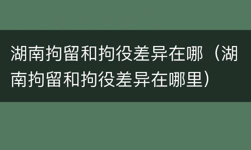 湖南拘留和拘役差异在哪（湖南拘留和拘役差异在哪里）