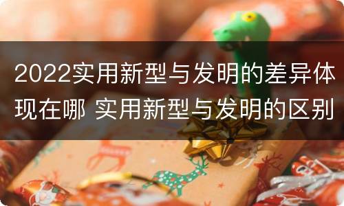 2022实用新型与发明的差异体现在哪 实用新型与发明的区别