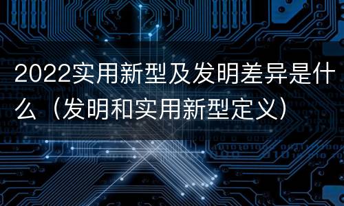 2022实用新型及发明差异是什么（发明和实用新型定义）