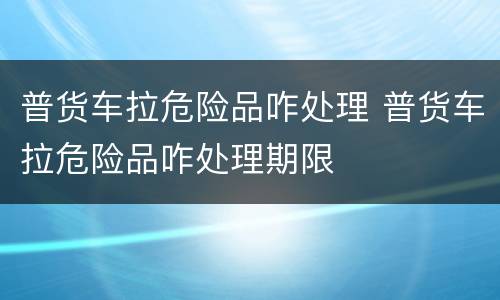 普货车拉危险品咋处理 普货车拉危险品咋处理期限