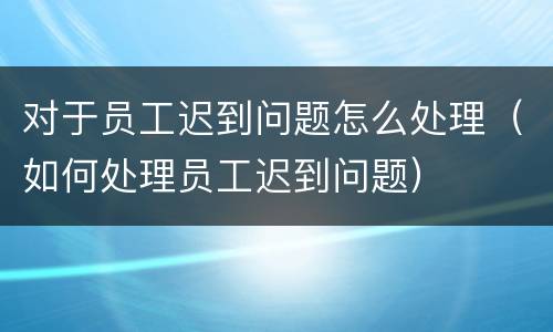 对于员工迟到问题怎么处理（如何处理员工迟到问题）