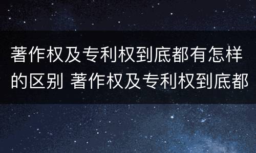 著作权及专利权到底都有怎样的区别 著作权及专利权到底都有怎样的区别呢