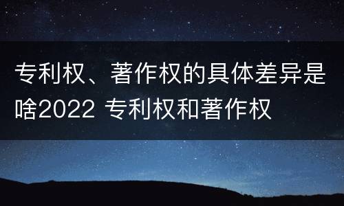 专利权、著作权的具体差异是啥2022 专利权和著作权