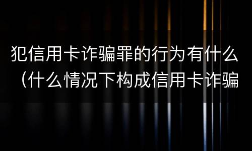 犯信用卡诈骗罪的行为有什么（什么情况下构成信用卡诈骗罪）