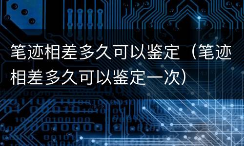 笔迹相差多久可以鉴定（笔迹相差多久可以鉴定一次）