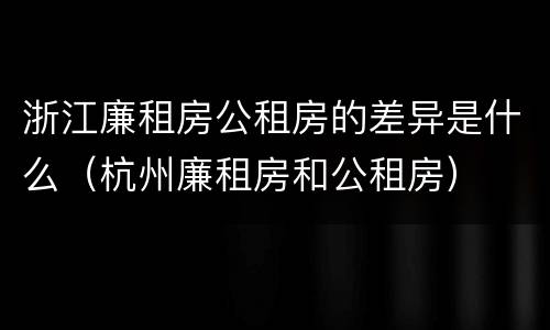 浙江廉租房公租房的差异是什么（杭州廉租房和公租房）