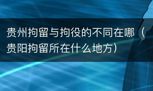 贵州拘留与拘役的不同在哪（贵阳拘留所在什么地方）