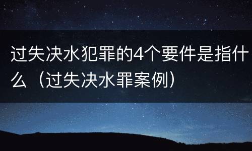 过失决水犯罪的4个要件是指什么（过失决水罪案例）