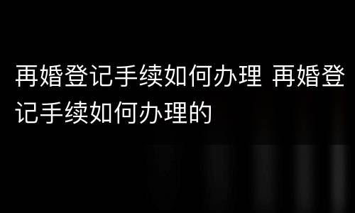 再婚登记手续如何办理 再婚登记手续如何办理的