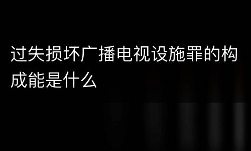 过失损坏广播电视设施罪的构成能是什么