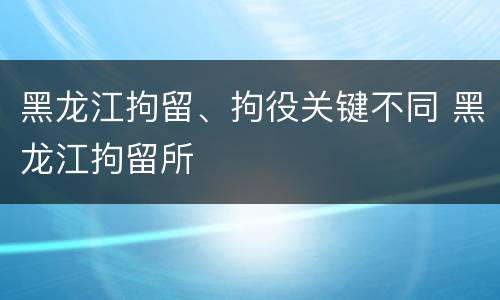 黑龙江拘留、拘役关键不同 黑龙江拘留所