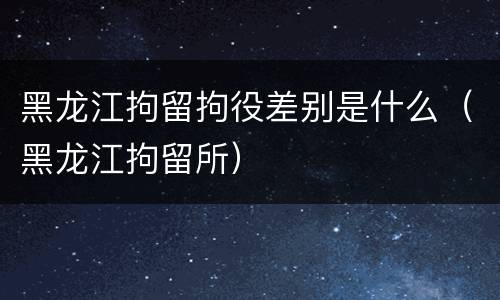 黑龙江拘留拘役差别是什么（黑龙江拘留所）