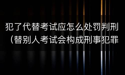 犯了代替考试应怎么处罚判刑（替别人考试会构成刑事犯罪吗）
