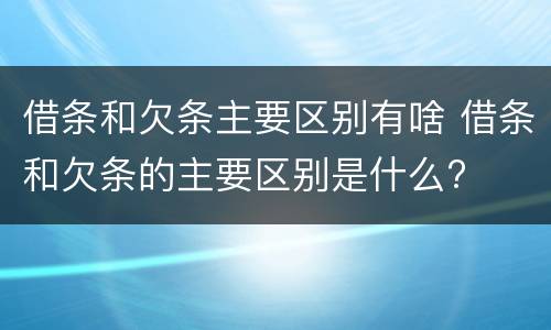 借条和欠条主要区别有啥 借条和欠条的主要区别是什么?