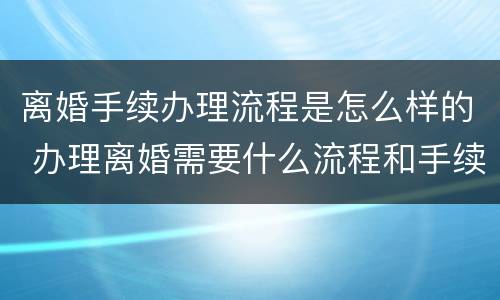 离婚手续办理流程是怎么样的 办理离婚需要什么流程和手续