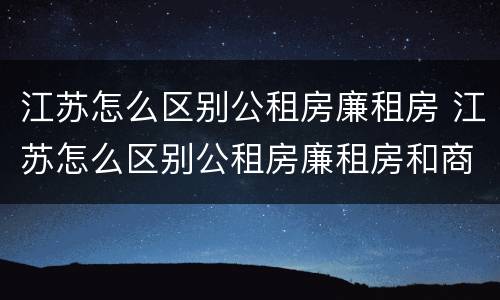 江苏怎么区别公租房廉租房 江苏怎么区别公租房廉租房和商品房