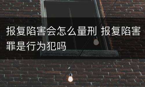 报复陷害会怎么量刑 报复陷害罪是行为犯吗