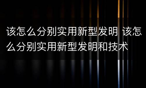 该怎么分别实用新型发明 该怎么分别实用新型发明和技术