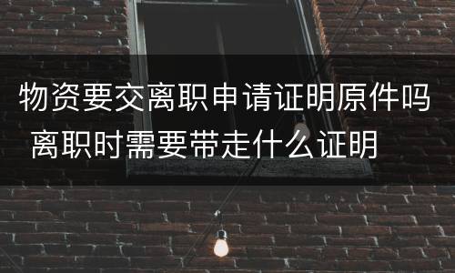 物资要交离职申请证明原件吗 离职时需要带走什么证明