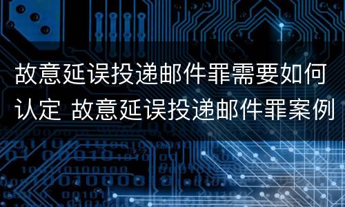 故意延误投递邮件罪需要如何认定 故意延误投递邮件罪案例