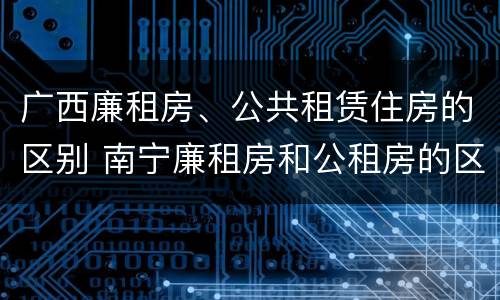 广西廉租房、公共租赁住房的区别 南宁廉租房和公租房的区别